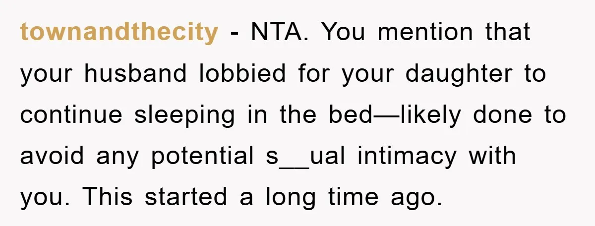 townandthecity − NTA. You mention that your husband lobbied for your daughter to continue sleeping in the bed—likely done to avoid any potential s__ual intimacy with you. This started a...