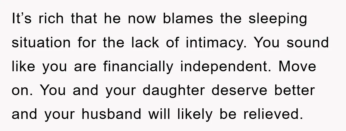 It’s rich that he now blames the sleeping situation for the lack of intimacy. You sound like you are financially independent. Move on. You and your daughter deserve better and...
