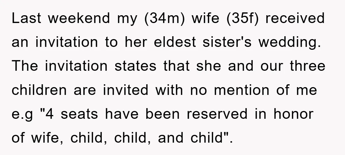Last weekend my (34m) wife (35f) received an invitation to her eldest sister's wedding. The invitation states that she and our three children are invited with no mention of me...