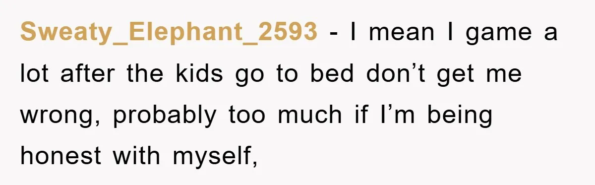Sweaty_Elephant_2593 − I mean I game a lot after the kids go to bed don’t get me wrong, probably too much if I’m being honest with myself,