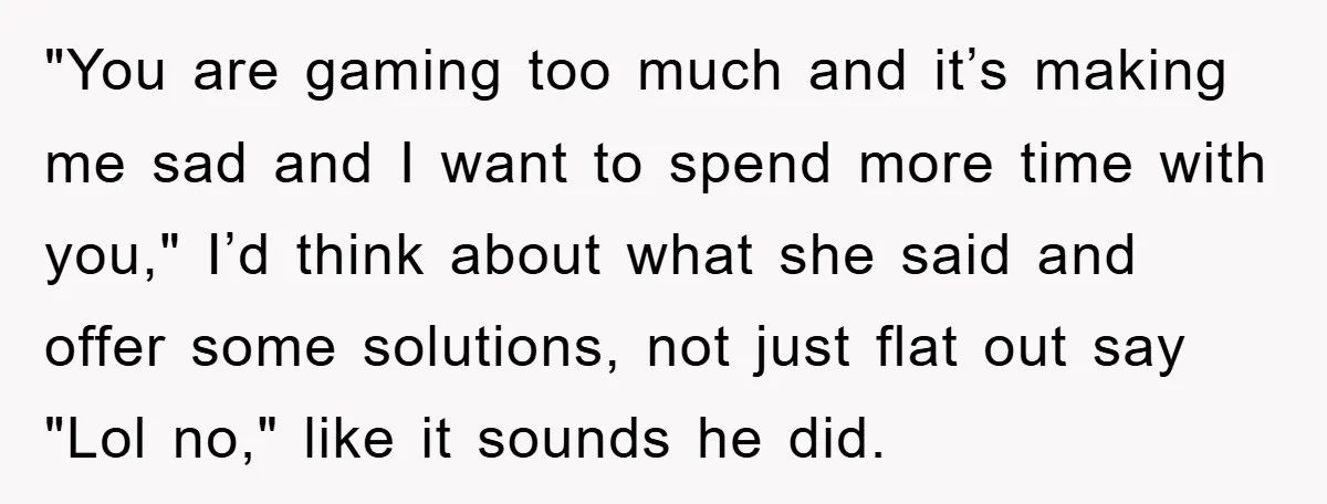 "You are gaming too much and it’s making me sad and I want to spend more time with you," I’d think about what she said and offer some solutions, not...