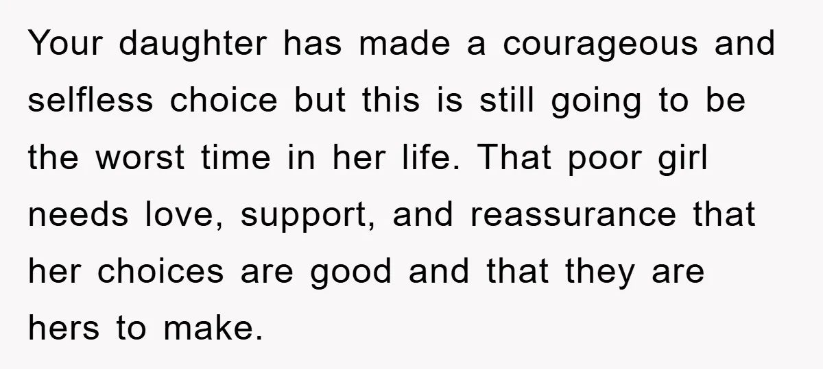 Your daughter has made a courageous and selfless choice but this is still going to be the worst time in her life. That poor girl needs love, support, and reassurance...