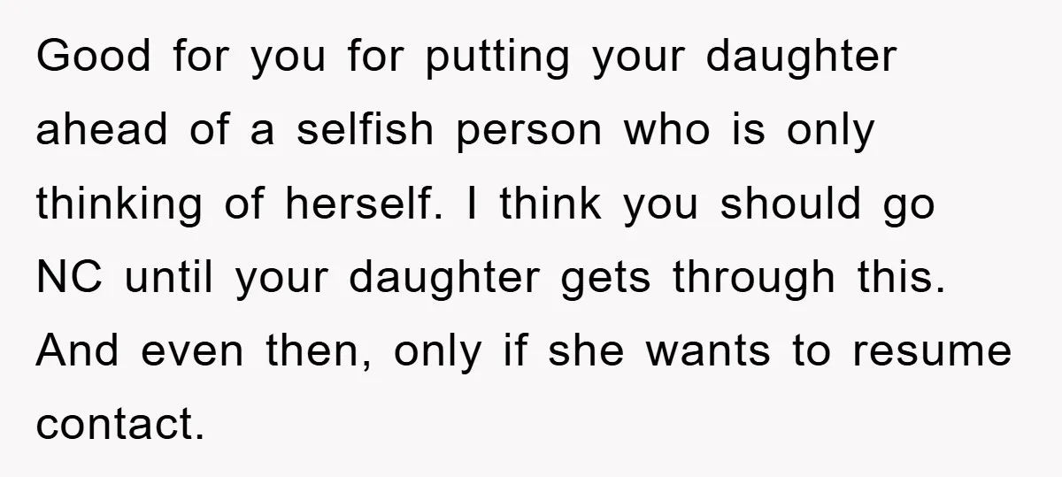 Good for you for putting your daughter ahead of a selfish person who is only thinking of herself. I think you should go NC until your daughter gets through this....