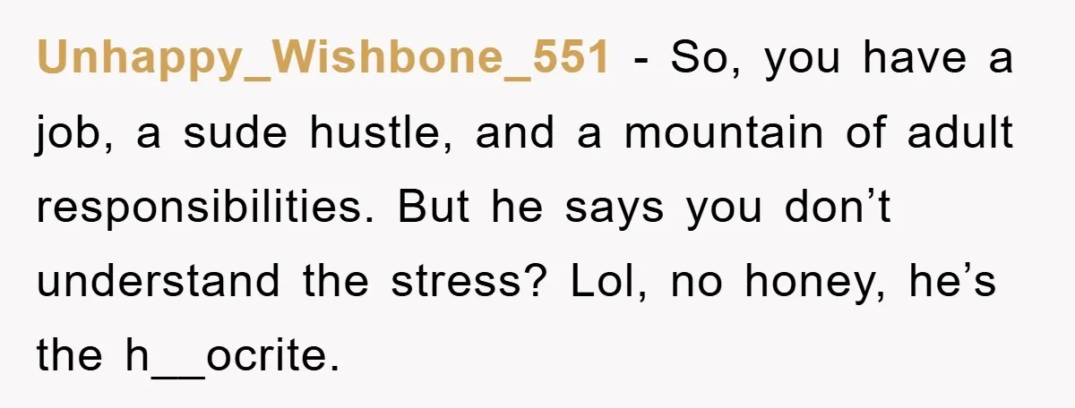 Unhappy_Wishbone_551 − So, you have a job, a sude hustle, and a mountain of adult responsibilities. But he says you don’t understand the stress? Lol, no honey, he’s the h__ocrite.