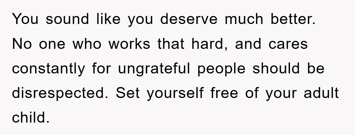 You sound like you deserve much better. No one who works that hard, and cares constantly for ungrateful people should be disrespected. Set yourself free of your adult child.