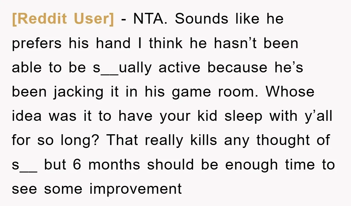 [Reddit User] − NTA. Sounds like he prefers his hand I think he hasn’t been able to be s__ually active because he’s been jacking it in his game room. Whose...