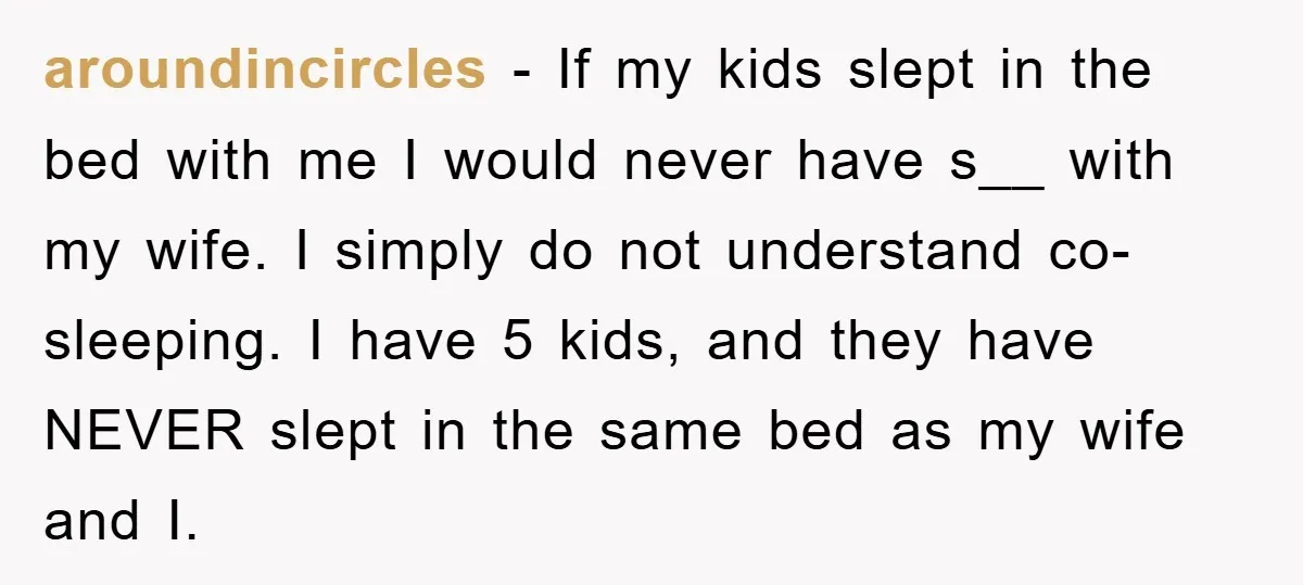 aroundincircles − If my kids slept in the bed with me I would never have s__ with my wife. I simply do not understand co-sleeping. I have 5 kids, and...