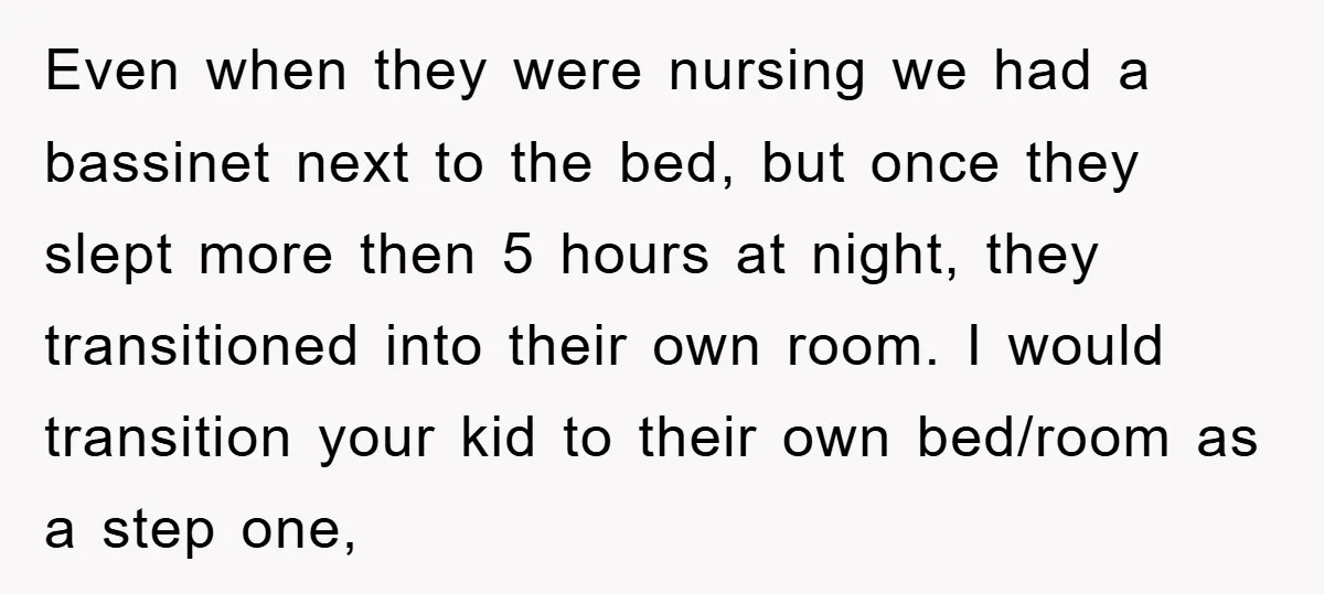 Even when they were nursing we had a bassinet next to the bed, but once they slept more then 5 hours at night, they transitioned into their own room. I...