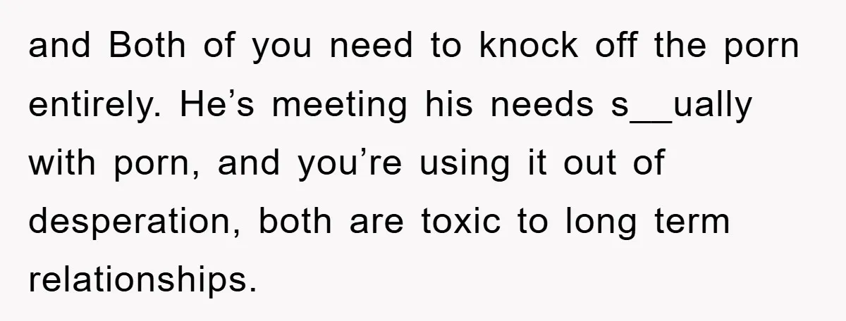 and Both of you need to knock off the porn entirely. He’s meeting his needs s__ually with porn, and you’re using it out of desperation, both are toxic to long...