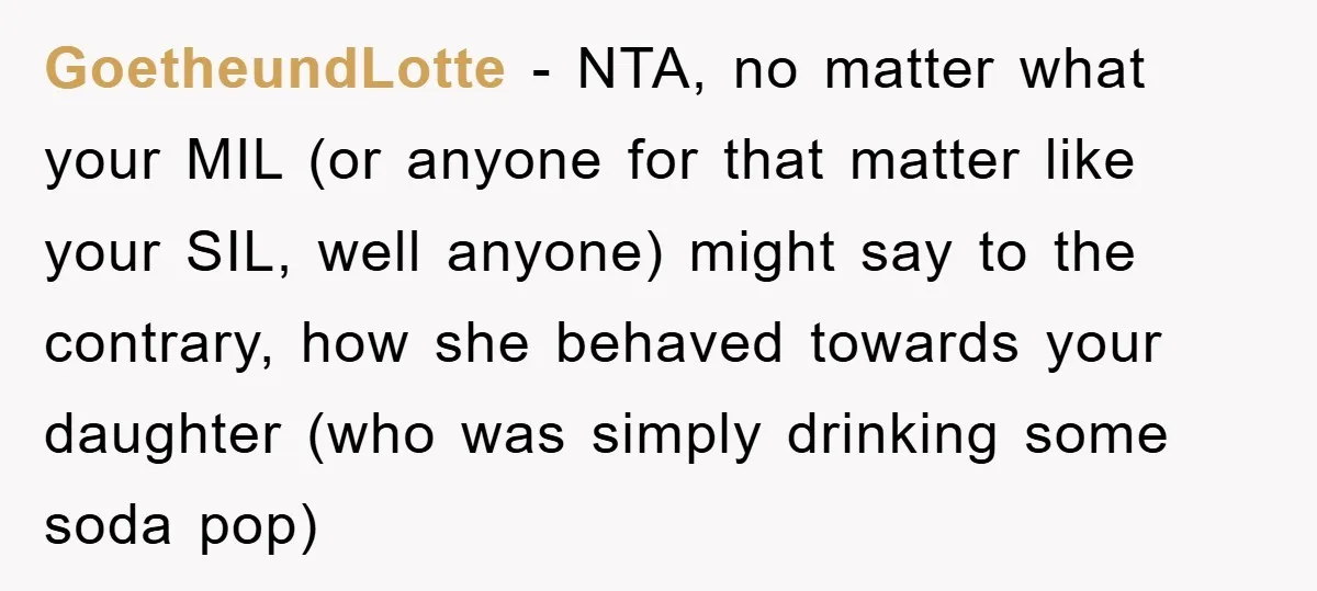 GoetheundLotte - NTA, no matter what your MIL (or anyone for that matter like your SIL, well anyone) might say to the contrary, how she behaved towards your daughter (who...