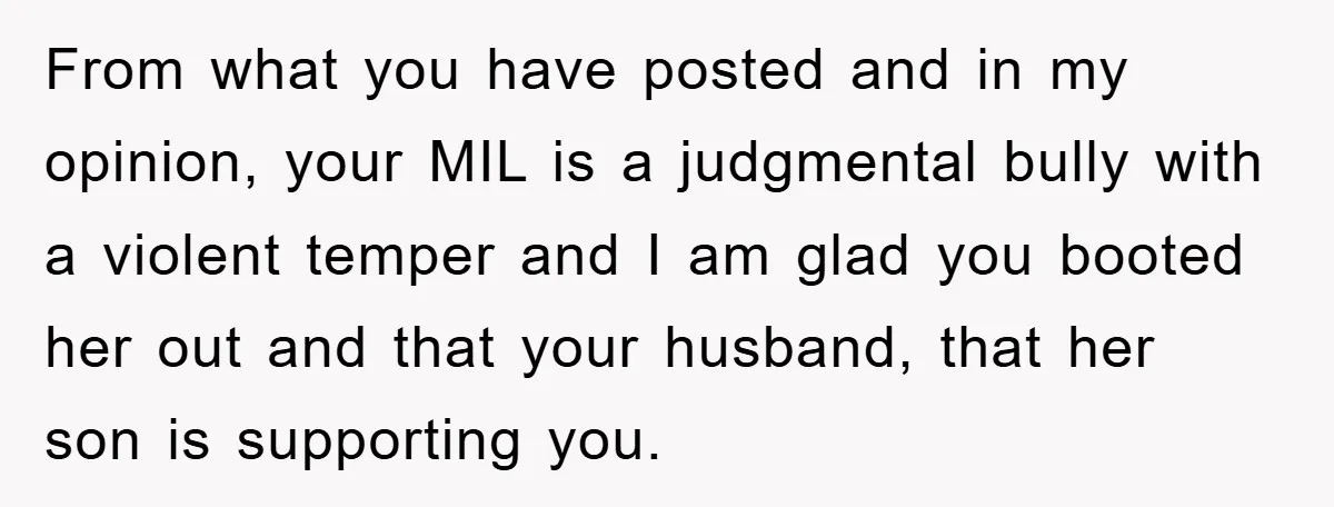 From what you have posted and in my opinion, your MIL is a judgmental bully with a violent temper and I am glad you booted her out and that your...