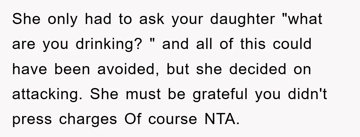 She only had to ask your daughter "what are you drinking? " and all of this could have been avoided, but she decided on attacking. She must be grateful you...