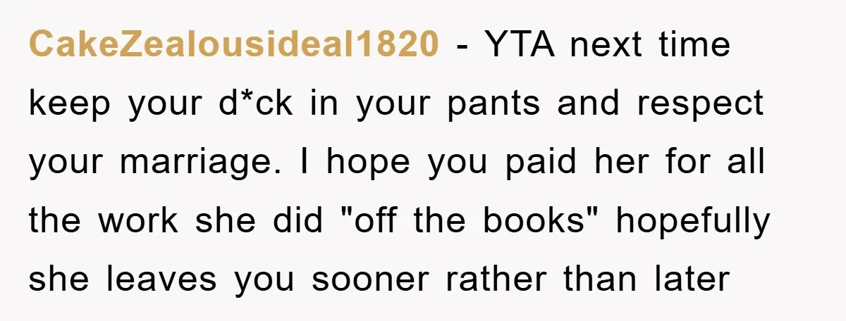 CakeZealousideal1820 − YTA next time keep your d*ck in your pants and respect your marriage. I hope you paid her for all the work she did "off the books" hopefully...