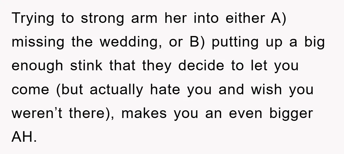 Trying to strong arm her into either A) missing the wedding, or B) putting up a big enough stink that they decide to let you come (but actually hate you...