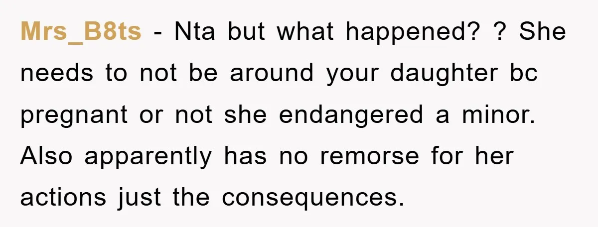 Mrs_B8ts - Nta but what happened? ? She needs to not be around your daughter bc pregnant or not she endangered a minor. Also apparently has no remorse for her...