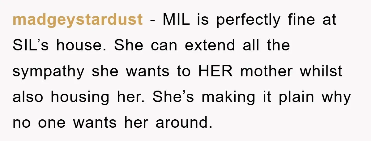 madgeystardust - MIL is perfectly fine at SIL’s house. She can extend all the sympathy she wants to HER mother whilst also housing her. She’s making it plain why no...