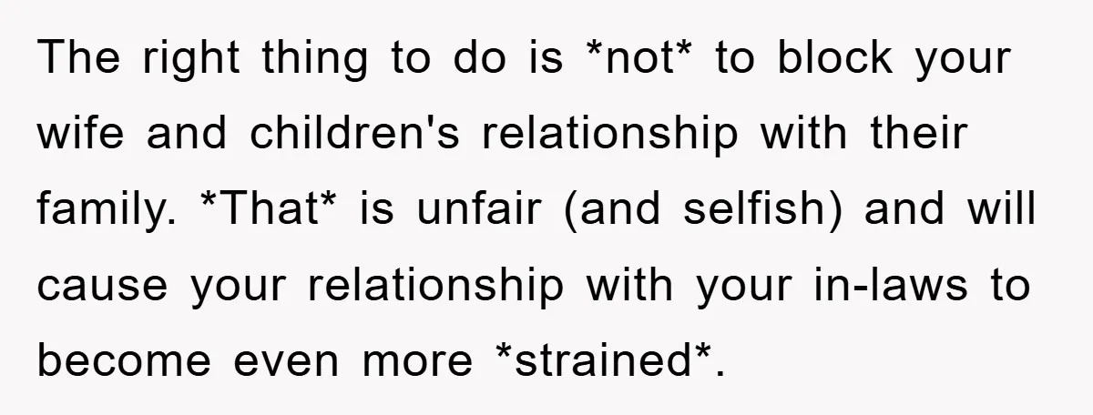 The right thing to do is *not* to block your wife and children's relationship with their family. *That* is unfair (and selfish) and will cause your relationship with your in-laws...