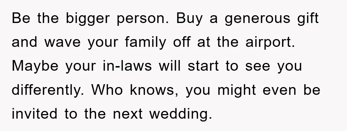 Be the bigger person. Buy a generous gift and wave your family off at the airport. Maybe your in-laws will start to see you differently. Who knows, you might even...