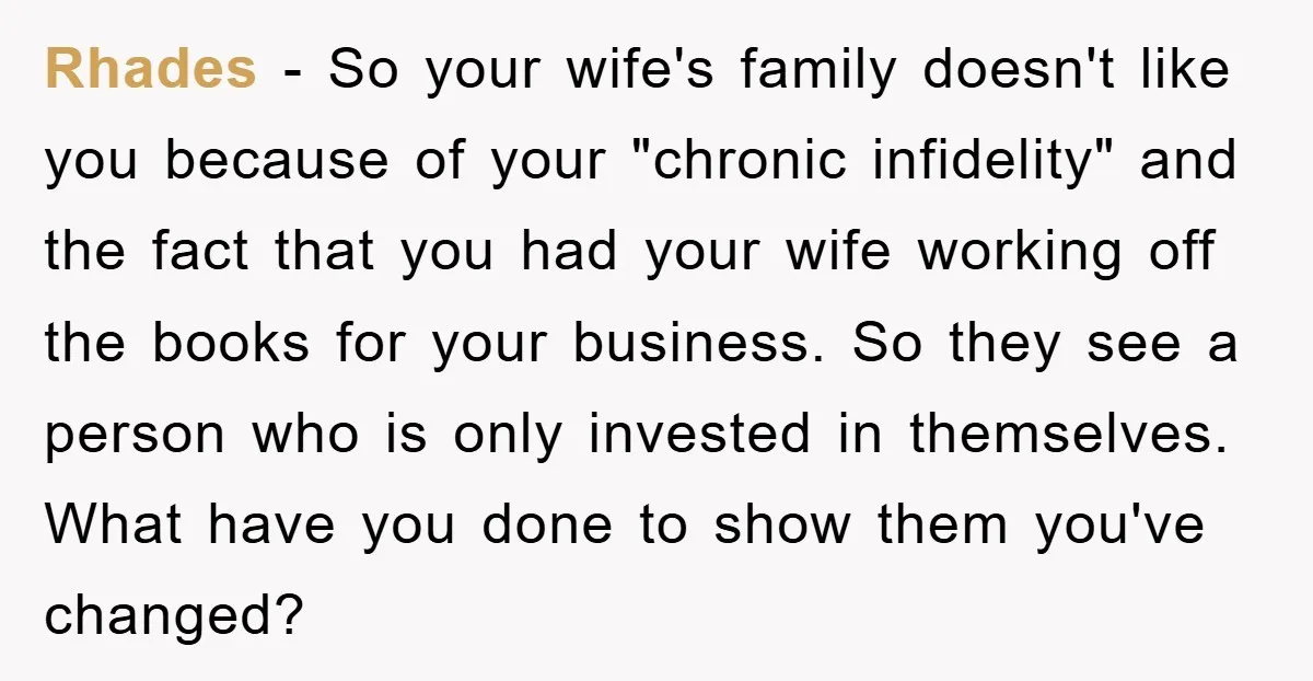 Rhades − So your wife's family doesn't like you because of your "chronic infidelity" and the fact that you had your wife working off the books for your business. So...