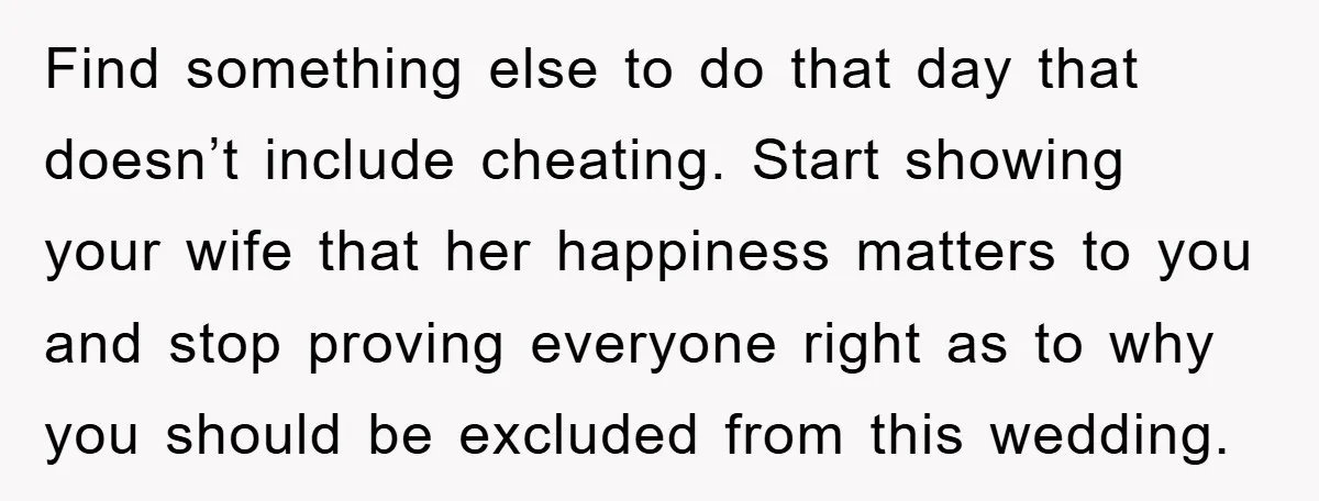 Find something else to do that day that doesn’t include cheating. Start showing your wife that her happiness matters to you and stop proving everyone right as to why you...