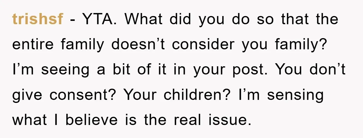 trishsf − YTA. What did you do so that the entire family doesn’t consider you family? I’m seeing a bit of it in your post. You don’t give consent? Your...