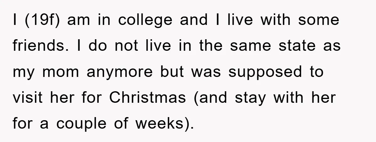 I (19f) am in college and I live with some friends. I do not live in the same state as my mom anymore but was supposed to visit her for...