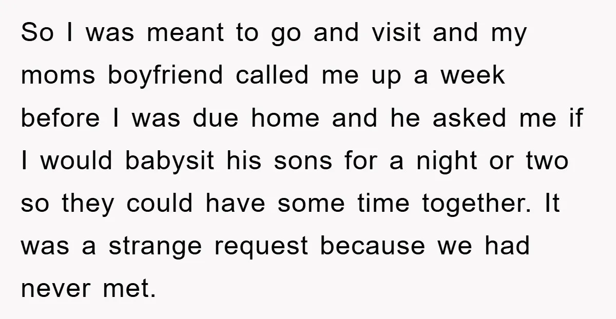 So I was meant to go and visit and my moms boyfriend called me up a week before I was due home and he asked me if I would babysit...