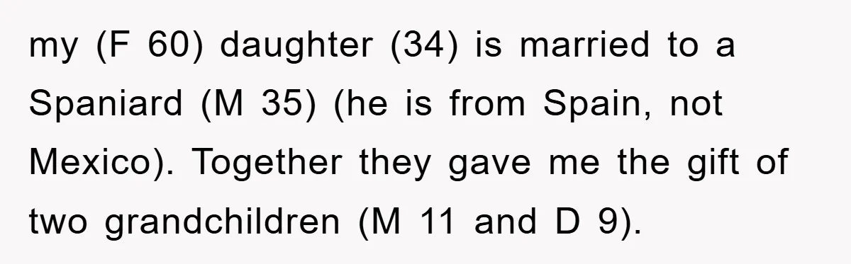 my (F 60) daughter (34) is married to a Spaniard (M 35) (he is from Spain, not Mexico). Together they gave me the gift of two grandchildren (M 11 and...