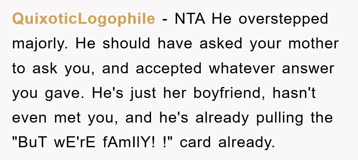 QuixoticLogophile - NTA He overstepped majorly. He should have asked your mother to ask you, and accepted whatever answer you gave. He's just her boyfriend, hasn't even met you, and...