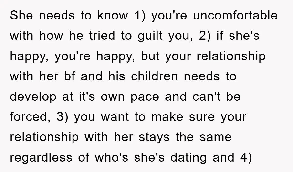 She needs to know 1) you're uncomfortable with how he tried to guilt you, 2) if she's happy, you're happy, but your relationship with her bf and his children needs...