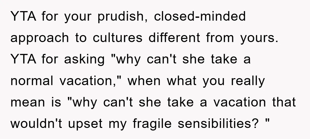 YTA for your prudish, closed-minded approach to cultures different from yours. YTA for asking "why can't she take a normal vacation," when what you really mean is "why can't she...
