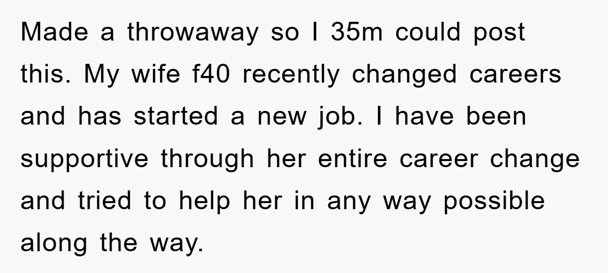Made a throwaway so I 35m could post this. My wife f40 recently changed careers and has started a new job. I have been supportive through her entire career change...