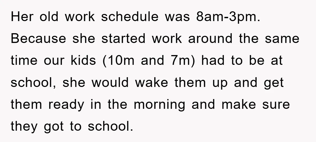 Her old work schedule was 8am-3pm. Because she started work around the same time our kids (10m and 7m) had to be at school, she would wake them up and...