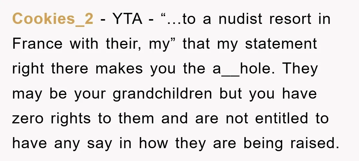Cookies_2 − YTA - “…to a nudist resort in France with their, my” that my statement right there makes you the a__hole. They may be your grandchildren but you have...