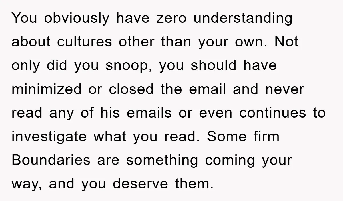 You obviously have zero understanding about cultures other than your own. Not only did you snoop, you should have minimized or closed the email and never read any of his...