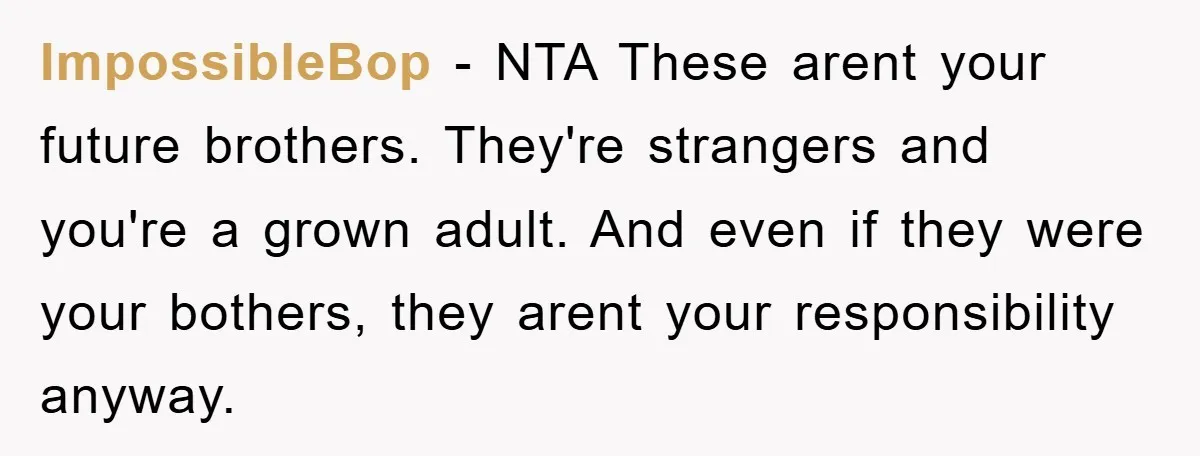 ImpossibleBop - NTA These arent your future brothers. They're strangers and you're a grown adult. And even if they were your bothers, they arent your responsibility anyway.