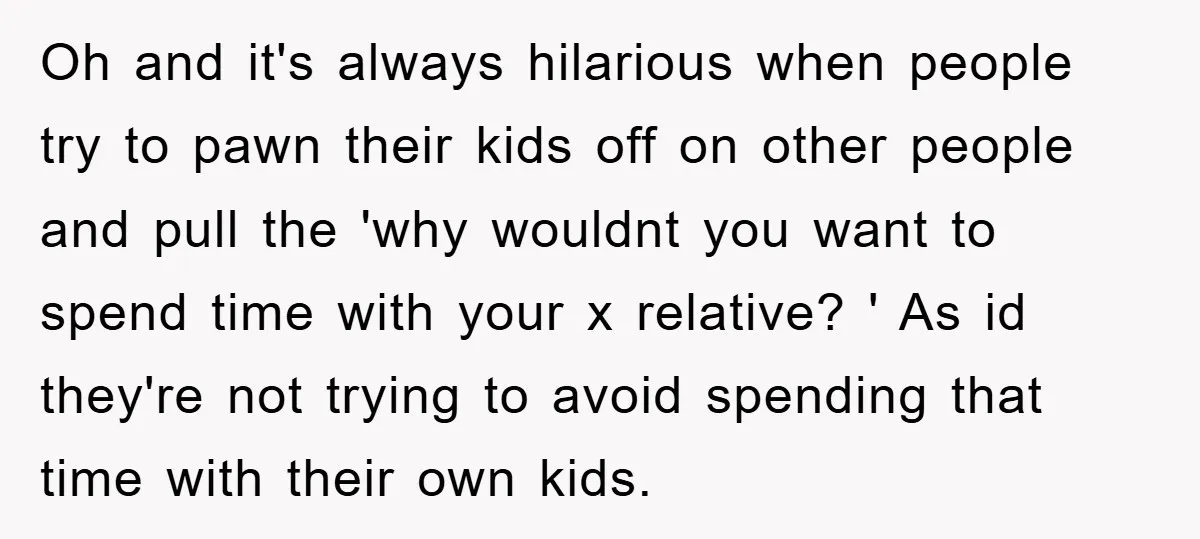 Oh and it's always hilarious when people try to pawn their kids off on other people and pull the 'why wouldnt you want to spend time with your x relative?...