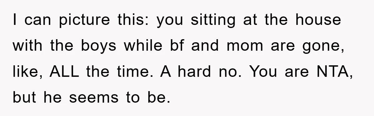 I can picture this: you sitting at the house with the boys while bf and mom are gone, like, ALL the time. A hard no. You are NTA, but he...