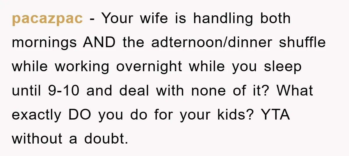 pacazpac − Your wife is handling both mornings AND the adternoon/dinner shuffle while working overnight while you sleep until 9-10 and deal with none of it? What exactly DO you...