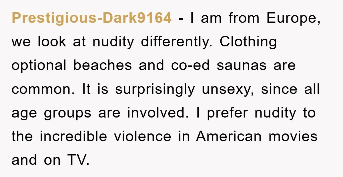 Prestigious-Dark9164 − I am from Europe, we look at nudity differently. Clothing optional beaches and co-ed saunas are common. It is surprisingly unsexy, since all age groups are involved. I...
