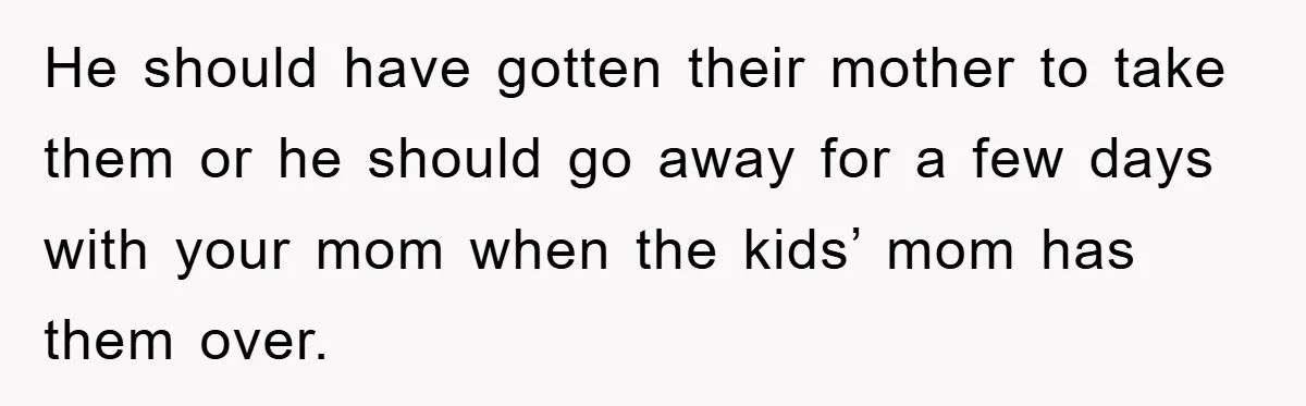 He should have gotten their mother to take them or he should go away for a few days with your mom when the kids’ mom has them over.