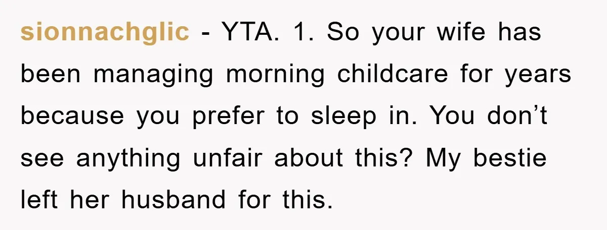 sionnachglic − YTA. 1. So your wife has been managing morning childcare for years because you prefer to sleep in. You don’t see anything unfair about this? My bestie left...