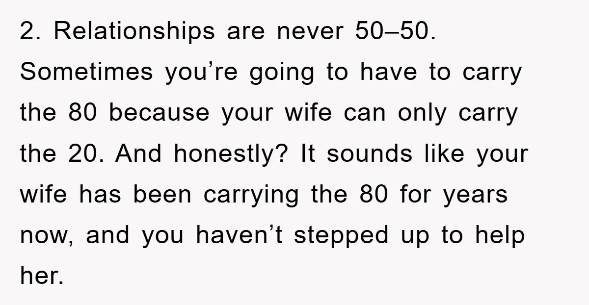 2. Relationships are never 50–50. Sometimes you’re going to have to carry the 80 because your wife can only carry the 20. And honestly? It sounds like your wife has...
