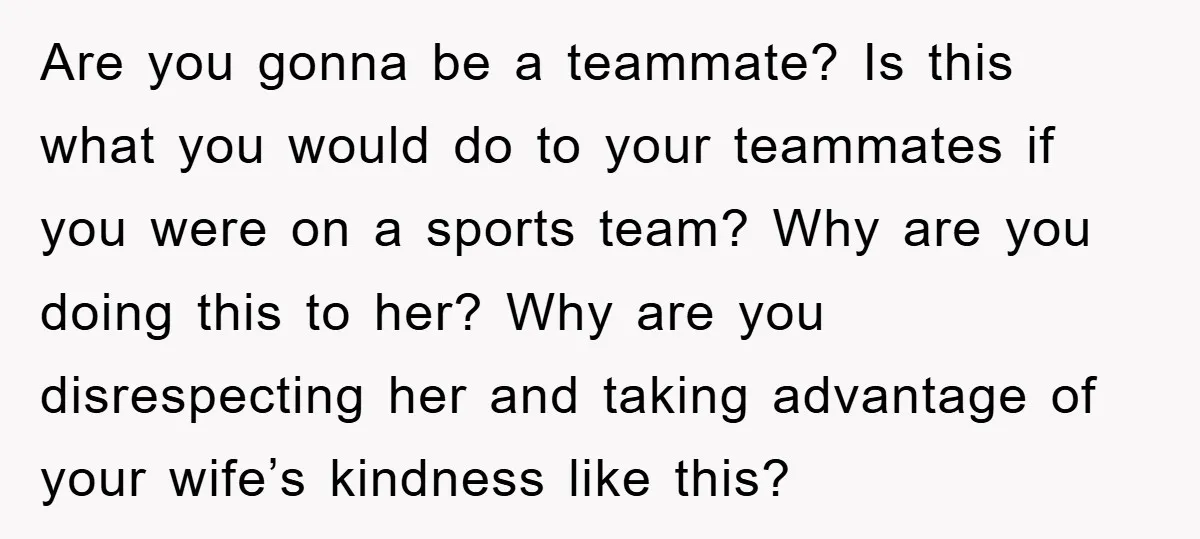 Are you gonna be a teammate? Is this what you would do to your teammates if you were on a sports team? Why are you doing this to her? Why...