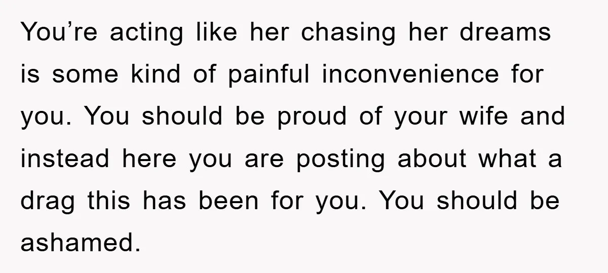 You’re acting like her chasing her dreams is some kind of painful inconvenience for you. You should be proud of your wife and instead here you are posting about what...