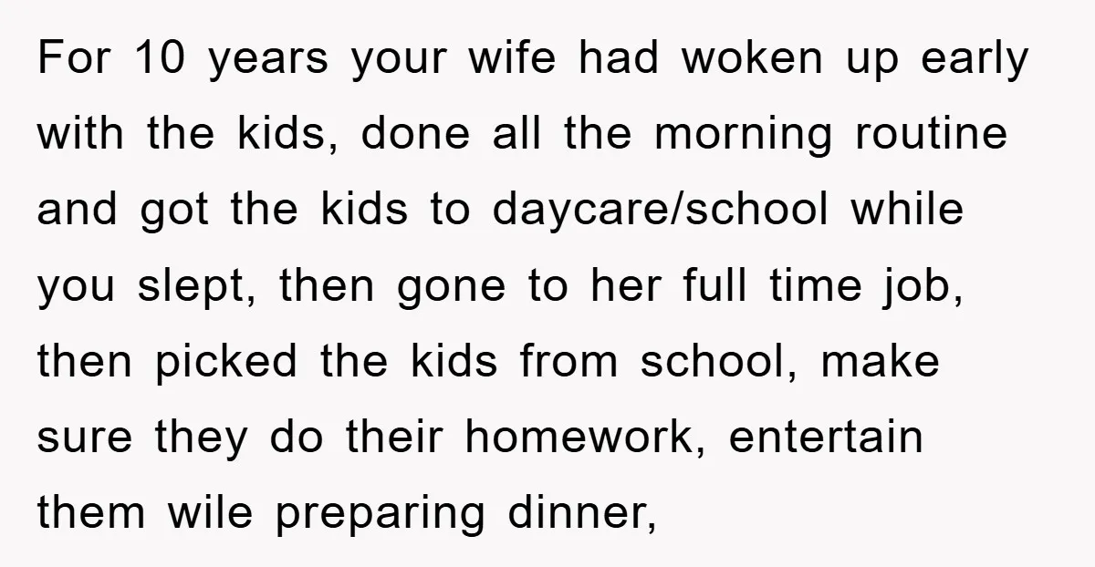 For 10 years your wife had woken up early with the kids, done all the morning routine and got the kids to daycare/school while you slept, then gone to her...