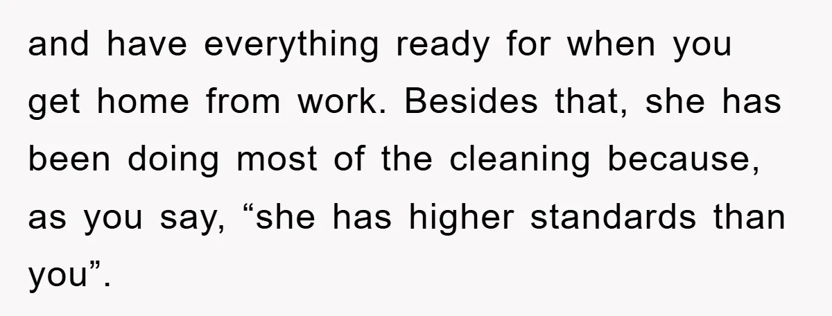and have everything ready for when you get home from work. Besides that, she has been doing most of the cleaning because, as you say, “she has higher standards than...
