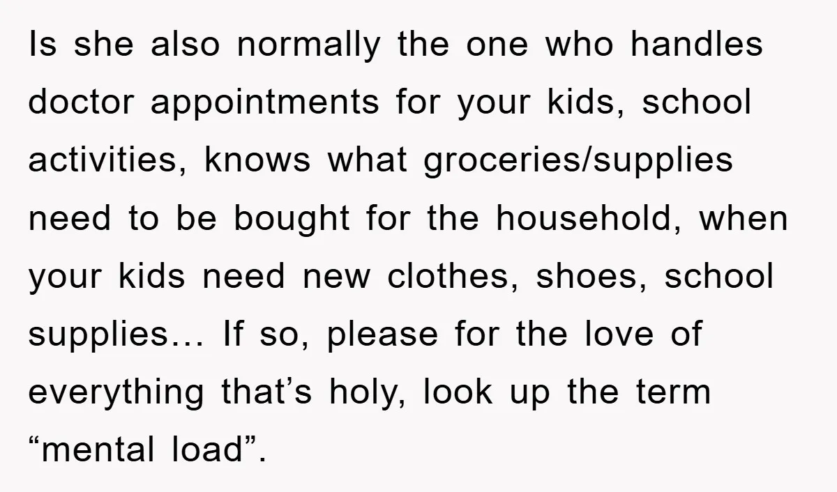 Is she also normally the one who handles doctor appointments for your kids, school activities, knows what groceries/supplies need to be bought for the household, when your kids need new...