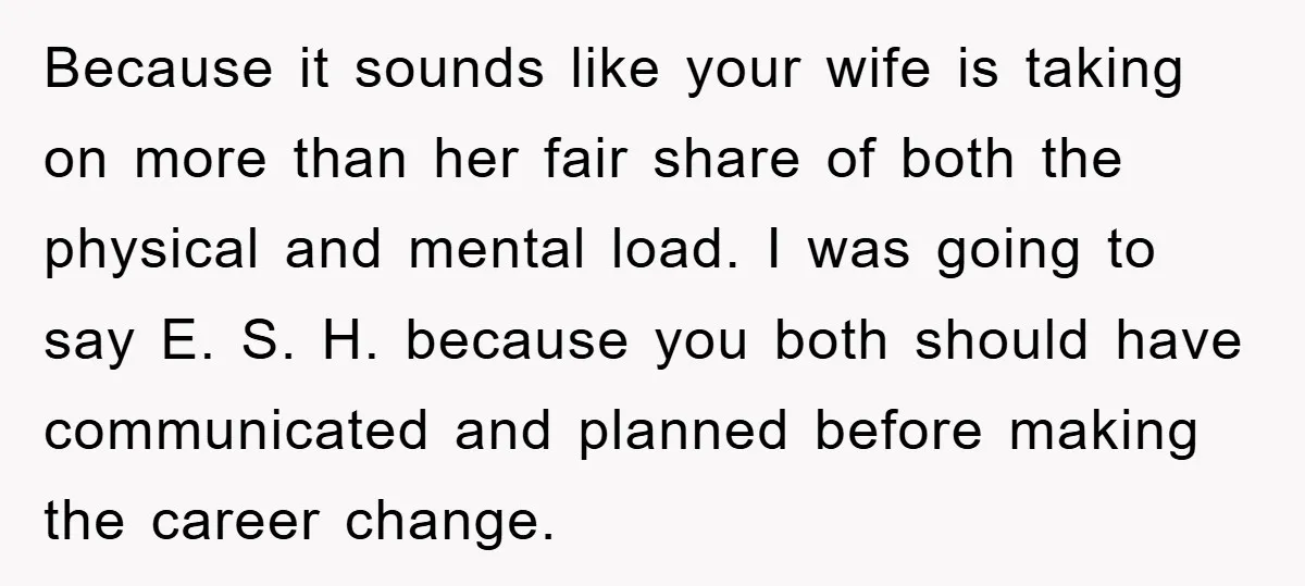 Because it sounds like your wife is taking on more than her fair share of both the physical and mental load. I was going to say E. S. H. because...