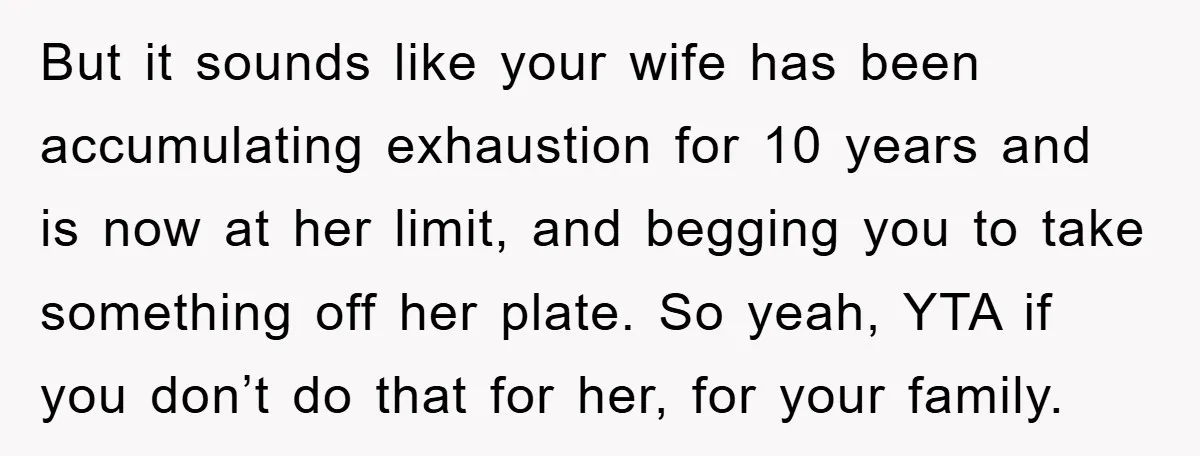 But it sounds like your wife has been accumulating exhaustion for 10 years and is now at her limit, and begging you to take something off her plate. So yeah,...